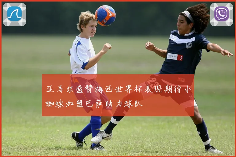 亚马尔盛赞梅西世界杯表现期待小蜘蛛加盟巴萨助力球队