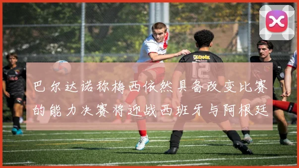 巴尔达诺称梅西依然具备改变比赛的能力决赛将迎战西班牙与阿根廷