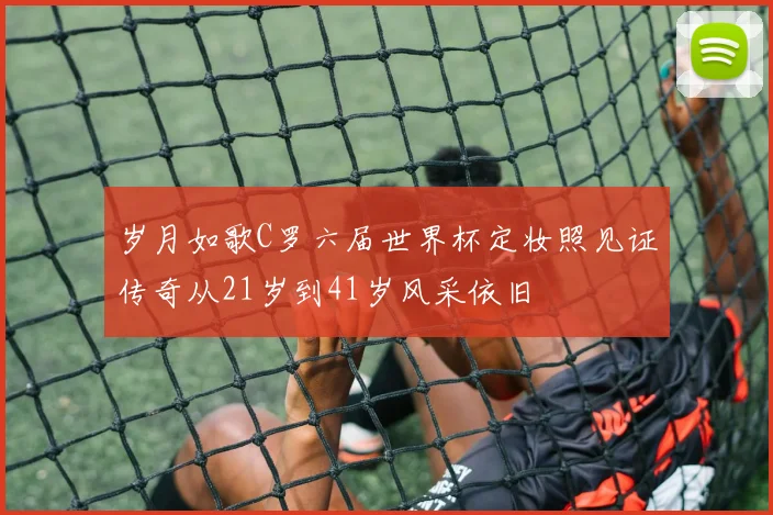 岁月如歌C罗六届世界杯定妆照见证传奇从21岁到41岁风采依旧