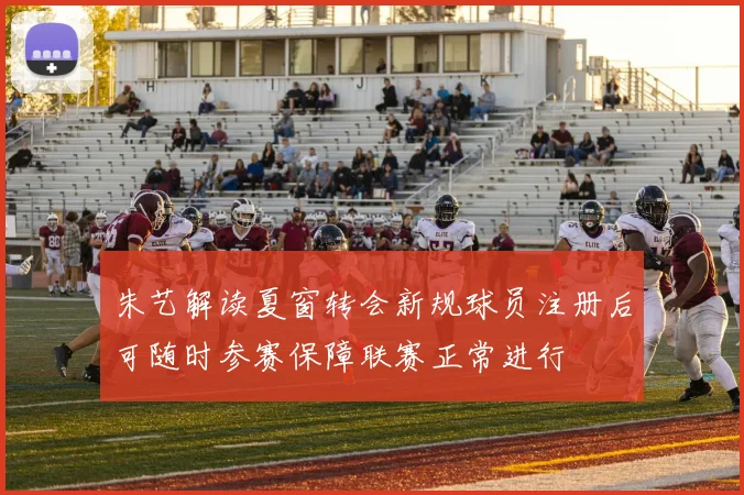 朱艺解读夏窗转会新规球员注册后可随时参赛保障联赛正常进行
