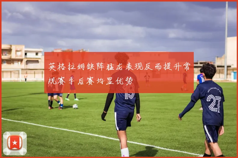 英格拉姆缺阵猛龙表现反而提升常规赛季后赛均显优势
