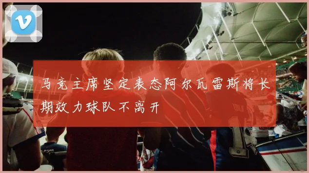 马竞主席坚定表态阿尔瓦雷斯将长期效力球队不离开