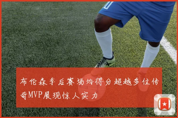 布伦森季后赛场均得分超越多位传奇MVP展现惊人实力