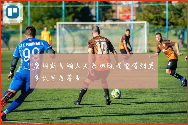 詹姆斯与湖人关系回暖渴望得到更多认可与尊重