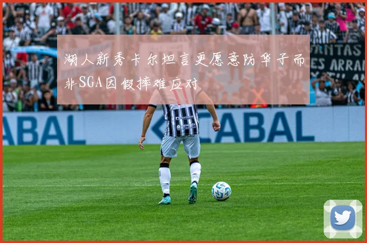 湖人新秀卡尔坦言更愿意防华子而非SGA因假摔难应对
