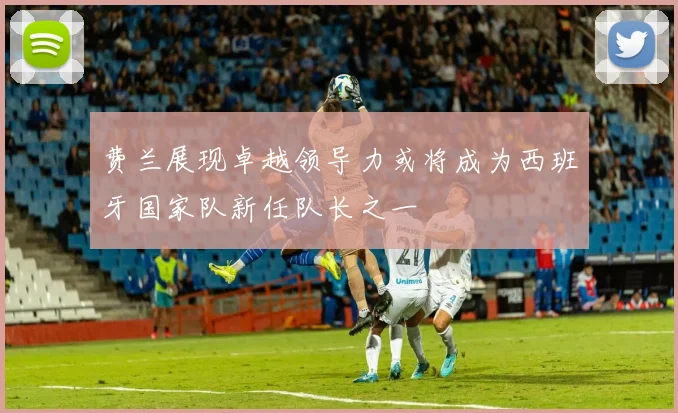 费兰展现卓越领导力或将成为西班牙国家队新任队长之一