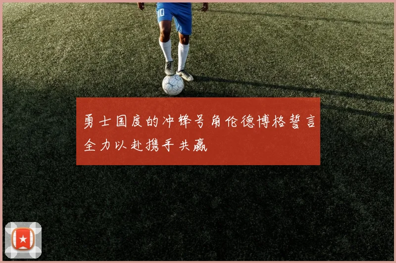 勇士国度的冲锋号角伦德博格誓言全力以赴携手共赢