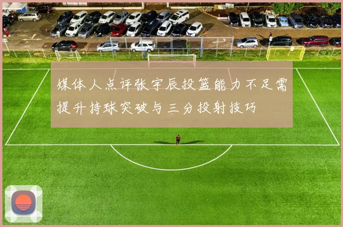 媒体人点评张宇辰投篮能力不足需提升持球突破与三分投射技巧