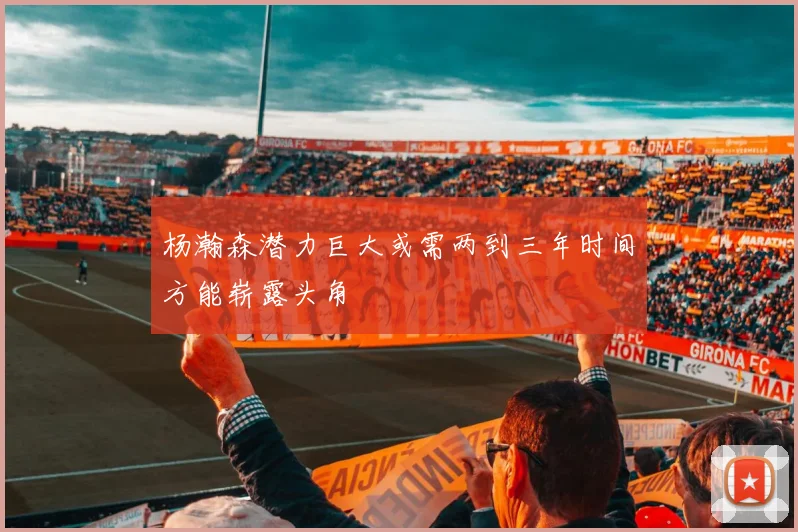 杨瀚森潜力巨大或需两到三年时间方能崭露头角