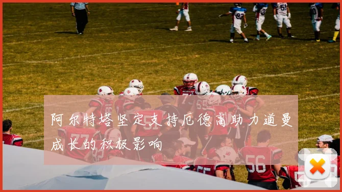 阿尔特塔坚定支持厄德高助力道曼成长的积极影响