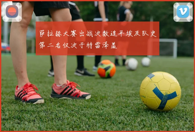 萨拉赫大赛出战次数追平埃及队史第二名仅次于特雷泽盖