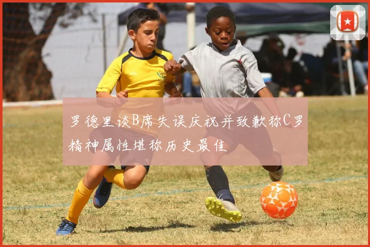 罗德里谈B席失误庆祝并致歉称C罗精神属性堪称历史最佳