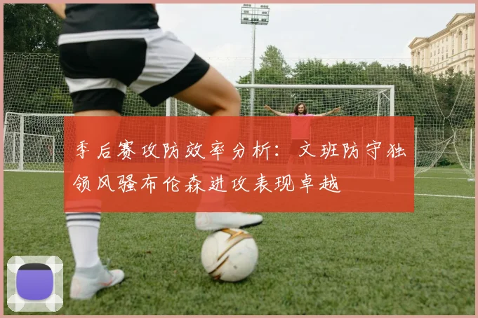 季后赛攻防效率分析：文班防守独领风骚布伦森进攻表现卓越