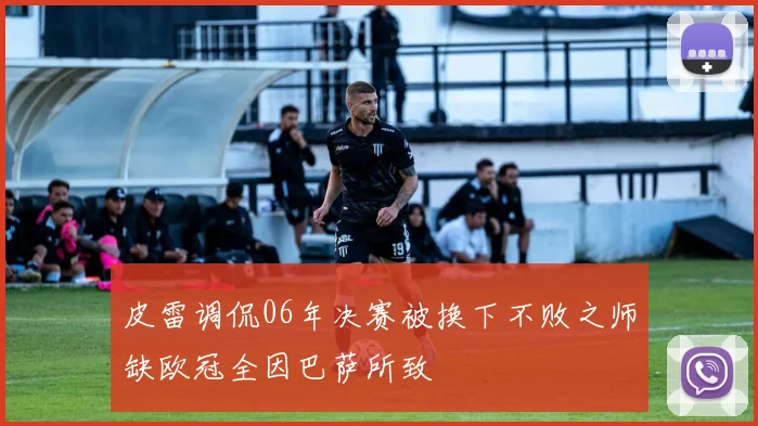 皮雷调侃06年决赛被换下不败之师缺欧冠全因巴萨所致