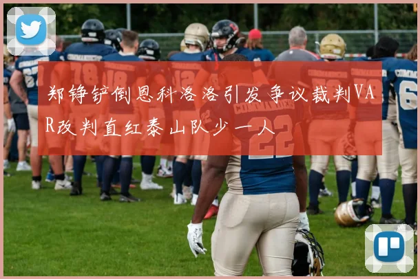 郑铮铲倒恩科洛洛引发争议裁判VAR改判直红泰山队少一人