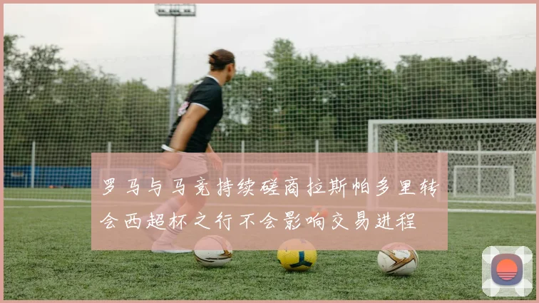 罗马与马竞持续磋商拉斯帕多里转会西超杯之行不会影响交易进程