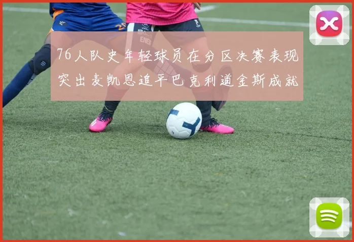 76人队史年轻球员在分区决赛表现突出麦凯恩追平巴克利道金斯成就