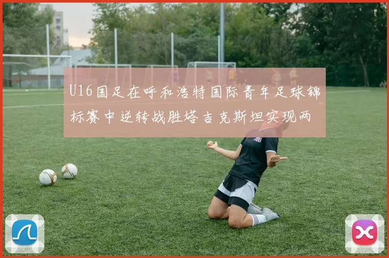 U16国足在呼和浩特国际青年足球锦标赛中逆转战胜塔吉克斯坦实现两连胜