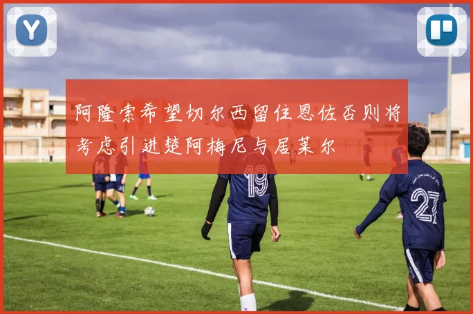 阿隆索希望切尔西留住恩佐否则将考虑引进楚阿梅尼与居莱尔