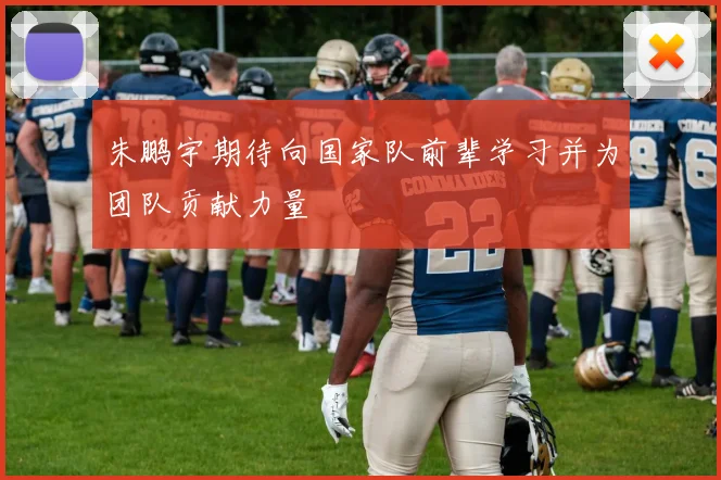 朱鹏宇期待向国家队前辈学习并为团队贡献力量