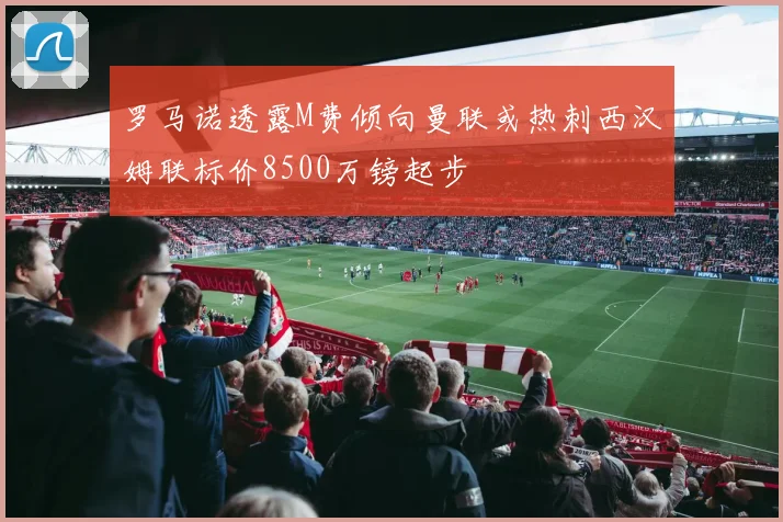 罗马诺透露M费倾向曼联或热刺西汉姆联标价8500万镑起步